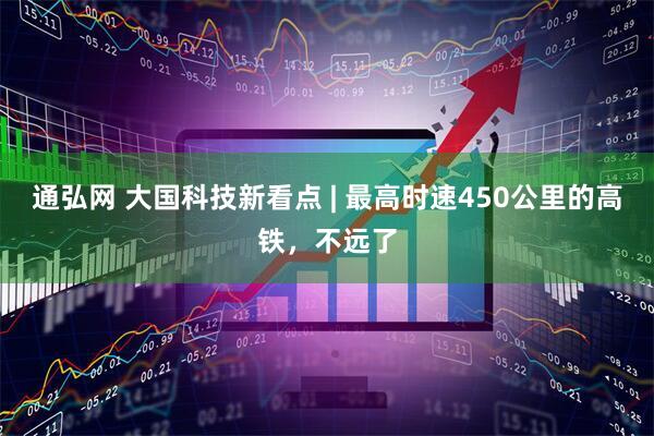 通弘网 大国科技新看点 | 最高时速450公里的高铁,不远了