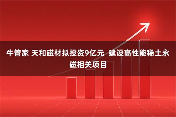 牛管家 天和磁材拟投资9亿元  建设高性能稀土永磁相关项目