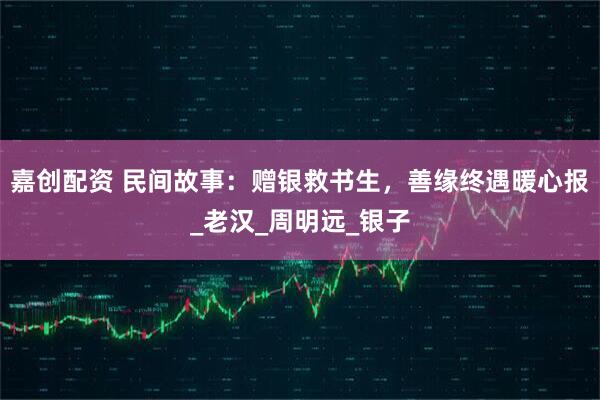 嘉创配资 民间故事:赠银救书生,善缘终遇暖心报_老汉_周明远_银子