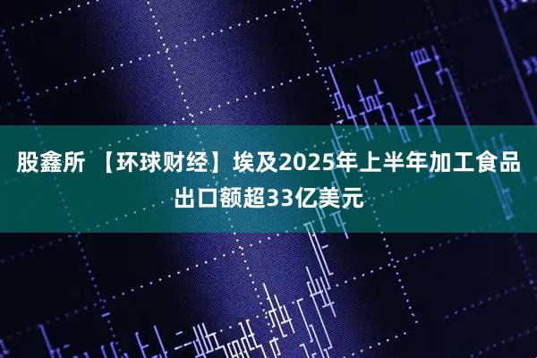 股鑫所 【环球财经】埃及2025年上半年加工食品出口额超33亿美元