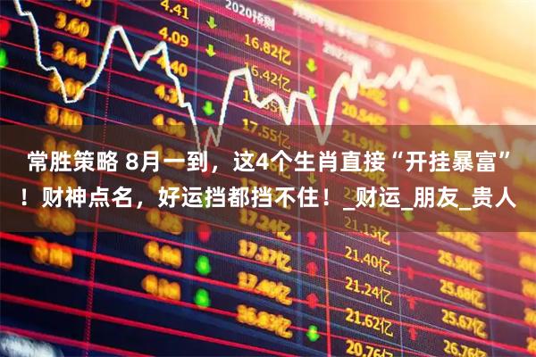 常胜策略 8月一到，这4个生肖直接“开挂暴富”！财神点名，好运挡都挡不住！_财运_朋友_贵人