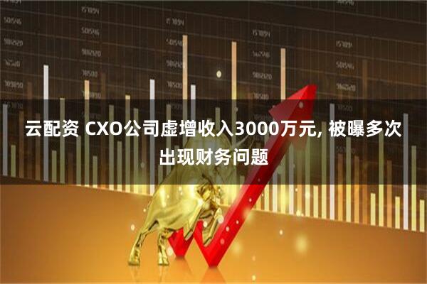 云配资 CXO公司虚增收入3000万元, 被曝多次出现财务问题
