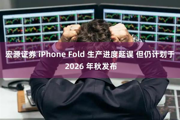 宏源证券 iPhone Fold 生产进度延误 但仍计划于 2026 年秋发布