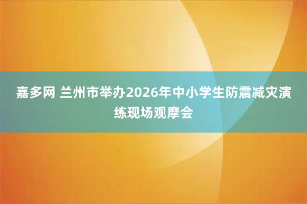 嘉多网 兰州市举办2026年中小学生防震减灾演练现场观摩会