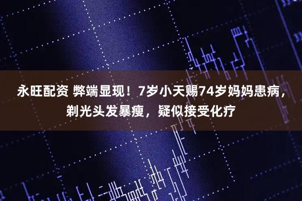 永旺配资 弊端显现！7岁小天赐74岁妈妈患病，剃光头发暴瘦，疑似接受化疗
