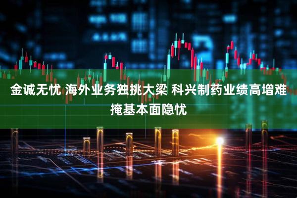 金诚无忧 海外业务独挑大梁 科兴制药业绩高增难掩基本面隐忧
