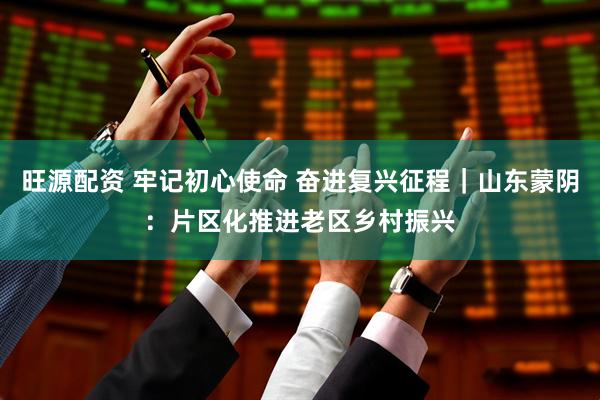 旺源配资 牢记初心使命 奋进复兴征程｜山东蒙阴：片区化推进老区乡村振兴