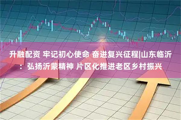 升融配资 牢记初心使命 奋进复兴征程|山东临沂:弘扬沂蒙精神 片区化推进老区乡村振兴