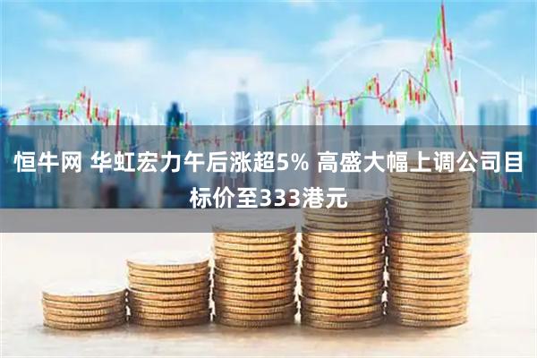 恒牛网 华虹宏力午后涨超5% 高盛大幅上调公司目标价至333港元