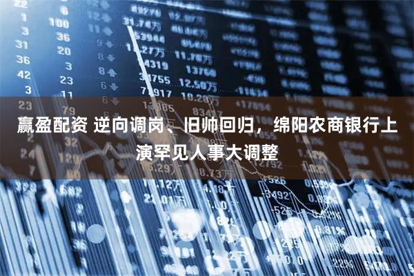 赢盈配资 逆向调岗、旧帅回归,绵阳农商银行上演罕见人事大调整
