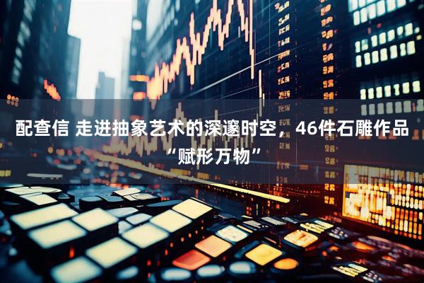 配查信 走进抽象艺术的深邃时空，46件石雕作品“赋形万物”