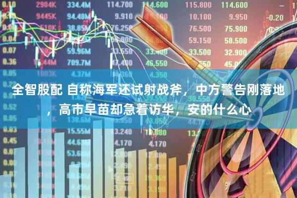 全智股配 自称海军还试射战斧,中方警告刚落地,高市早苗却急着访华,安的什么心