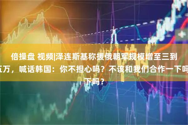 倍操盘 视频|泽连斯基称援俄朝军规模增至三到五万，喊话韩国：你不担心吗？不该和我们合作一下吗？
