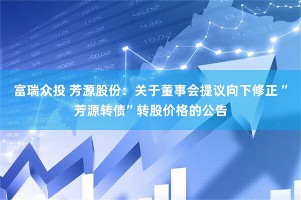 富瑞众投 芳源股份：关于董事会提议向下修正“芳源转债”转股价格的公告