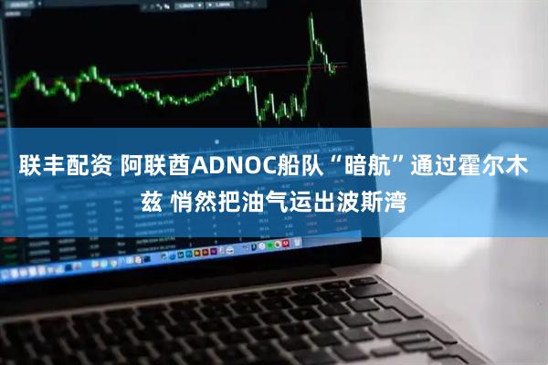 联丰配资 阿联酋ADNOC船队“暗航”通过霍尔木兹 悄然把油气运出波斯湾